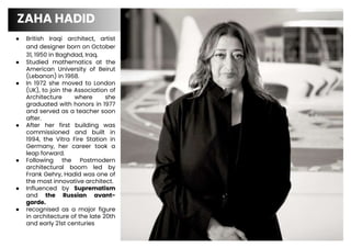 ● British Iraqi architect, artist
and designer born on October
31, 1950 in Baghdad, Iraq.
● Studied mathematics at the
American University of Beirut
(Lebanon) in 1968.
● In 1972 she moved to London
(UK), to join the Association of
Architecture where she
graduated with honors in 1977
and served as a teacher soon
after.
● After her first building was
commissioned and built in
1994, the Vitra Fire Station in
Germany, her career took a
leap forward.
● Following the Postmodern
architectural boom led by
Frank Gehry, Hadid was one of
the most innovative architect.
● Influenced by Suprematism
and the Russian avant-
garde.
● recognised as a major figure
in architecture of the late 20th
and early 21st centuries
ZAHA HADID
3
 