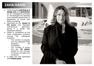 ● Hadid adopted painting as a
design tool and abstraction
as an investigative principle
to "reinvestigate the aborted
and untested experiments of
Modernism to unveil new
fields of building.”
● Described as the "Queen of
the curve", who "liberated
architectural geometry,
giving it a whole new
expressive identity".
● Hadid is considered as the
most imaginative architect
among her colleagues
based on:
○ The number of projects
she has designed (950
projects)- 80
completed
○ The number of prizes
she got (93 prizes)
based on the richness
of various concepts she
conducts.
● In 2004, she was bestowed
with Pritzker prize.
ZAHA HADID
4
 