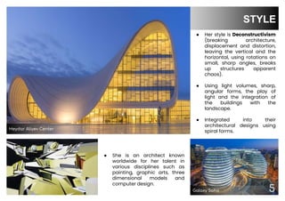 5
STYLE
● Her style is Deconstructivism
(breaking architecture,
displacement and distortion,
leaving the vertical and the
horizontal, using rotations on
small, sharp angles, breaks
up structures apparent
chaos).
● Using light volumes, sharp,
angular forms, the play of
light and the integration of
the buildings with the
landscape.
● Integrated into their
architectural designs using
spiral forms.
04
● She is an architect known
worldwide for her talent in
various disciplines such as
painting, graphic arts, three
dimensional models and
computer design.
5
Heydar Aliyev Center
Galaxy Soho
 