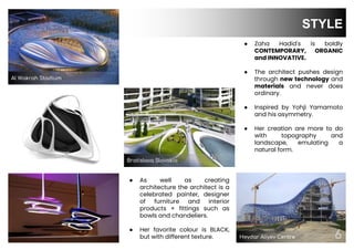 Heydar Aliyev Centre 6
6
STYLE
● As well as creating
architecture the architect is a
celebrated painter, designer
of furniture and interior
products + fittings such as
bowls and chandeliers.
● Her favorite colour is BLACK,
but with different texture.
Bratislava Slovakia
● Zaha Hadid's is boldly
CONTEMPORARY, ORGANIC
and INNOVATIVE.
● The architect pushes design
through new technology and
materials and never does
ordinary.
● Inspired by Yohji Yamamoto
and his asymmetry.
● Her creation are more to do
with topography and
landscape, emulating a
natural form.
Al Wakrah Stadium
 