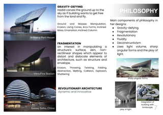 Integration of
building with
landscape,
play of light
sharp angular forms
7
PHILOSOPHY
Vitra Fire Station
Main components of philosophy in
her designs:
● Gravity-defying
● Fragmentation
● Revolutionary
● Fluidity
● Deconstructivism
● Uses light volume, sharp
angular forms and the play of
light.
FRAGMENTATION
an interest in manipulating a
structure's surface, skin, non-
rectilinear shapes which appear to
distort and dislocate elements of
architecture, such as structure and
envelope.
Antwerp Port House
Galaxy Soho, China
GRAVITY-DEFYING
Hadid carves the ground up to the
sky as if building wants to get free
from the land and fly.
REVOLUTIONARY ARCHITECTURE
dynamic and innovative
Erosion, Throwing, Twisting, Folding,
Abstraction, Melting, Collision, Explosion,
Shattering
Ground and Masses Manipulation,
Erosion, Using Cones, Arcs Forms, Inclined
Mass, Emanation, Inclined Column
 