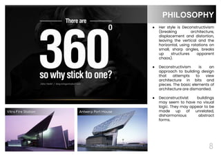 8
● Her style is Deconstructivism
(breaking architecture,
displacement and distortion,
leaving the vertical and the
horizontal, using rotations on
small, sharp angles, breaks
up structures apparent
chaos).
● Deconstructivism is an
approach to building design
that attempts to view
architecture in bits and
pieces. The basic elements of
architecture are dismantled.
● Deconstructivist buildings
may seem to have no visual
logic. They may appear to be
made up of unrelated,
disharmonious abstract
forms.
8
PHILOSOPHY
8
Vitra Fire Station Antwerp Port House
 