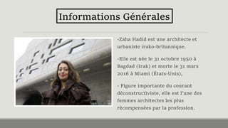-Zaha Hadid est une architecte et
urbaniste irako-britannique.
-Elle est née le 31 octobre 1950 à
Bagdad (Irak) et morte le 31 mars
2016 à Miami (États-Unis),
- Figure importante du courant
déconstructiviste, elle est l’une des
femmes architectes les plus
récompensées par la profession.
Informations Générales
 