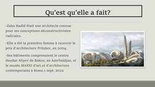 -Zaha Hadid était une architecte connue
pour ses conceptions déconstructivistes
radicales.
-Elle a été la première femme à recevoir le
prix d'architecture Pritzker, en 2004.
-Ses bâtiments comprenaient le centre
Heydar Aliyev de Bakou, en Azerbaïdjan, et
le musée MAXXI d'art et d'architecture
contemporains à Rome.1 sept. 2022
Qu’est qu’elle a fait?
 
