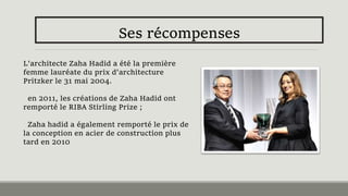 Ses récompenses
L'architecte Zaha Hadid a été la première
femme lauréate du prix d'architecture
Pritzker le 31 mai 2004.
en 2011, les créations de Zaha Hadid ont
remporté le RIBA Stirling Prize ;
Zaha hadid a également remporté le prix de
la conception en acier de construction plus
tard en 2010
 