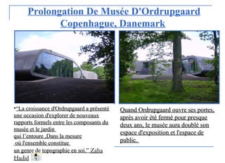 Prolongation De Musée D'Ordrupgaard
Copenhague, Danemark
•““La croissance d'Ordrupgaard a présentéLa croissance d'Ordrupgaard a présenté
une occasion d'explorer de nouveauxune occasion d'explorer de nouveaux
rapports formels entre les composants durapports formels entre les composants du
musée et le jardinmusée et le jardin
qui lqui l’entoure’entoure ,Dans la mesure,Dans la mesure
où l'ensemble constitueoù l'ensemble constitue
un genre de topographie en soiun genre de topographie en soi..”” ZahaZaha
HadidHadid
Quand Ordrupgaard ouvre ses portes,Quand Ordrupgaard ouvre ses portes,
après avoir été fermé pour presqueaprès avoir été fermé pour presque
deux ans, le musée aura doublé sondeux ans, le musée aura doublé son
espace d'exposition et l'espace deespace d'exposition et l'espace de
publicpublic..
 