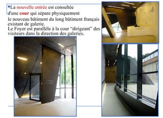 La nouvelle entrée est consultée
d'une cour qui sépare physiquement
le nouveau bâtiment du long bâtiment français
existant de galerie.
Le Foyer est parallèle à la cour “dirigeant” des
visiteurs dans la direction des galeries.
 
