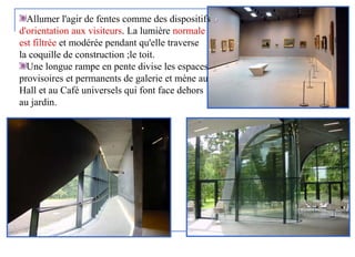 Allumer l'agir de fentes comme des dispositifs
d'orientation aux visiteurs. La lumière normale
est filtrée et modérée pendant qu'elle traverse
la coquille de construction ;le toit.
Une longue rampe en pente divise les espaces
provisoires et permanents de galerie et mène au
Hall et au Café universels qui font face dehors
au jardin.
 