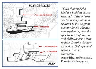 ”Even though Zaha
Hadid’s building has a
strikingly different and
contemporary idiom in
relation to the original
country house, she has
managed to capture the
special spirit of the site
and skillfully bring it up
to date. Despite the new
extension, Ordrupgaard
retains its basic
character.”
Anne-Birgitte Fonsmark
Director Ordrupgaard
PLPLAN DE MASSEAN DE MASSE
PLPLANAN
L’ancien bâtiment
L’extension
L’ancien bâtiment
L’extension
 