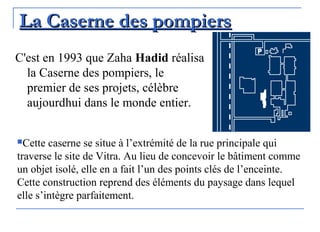 La Caserne des pompiersLa Caserne des pompiers
C'est en 1993 que Zaha Hadid réalisa
la Caserne des pompiers, le
premier de ses projets, célèbre
aujourdhui dans le monde entier.
Cette caserne se situe à l’extrémité de la rue principale qui
traverse le site de Vitra. Au lieu de concevoir le bâtiment comme
un objet isolé, elle en a fait l’un des points clés de l’enceinte.
Cette construction reprend des éléments du paysage dans lequel
elle s’intègre parfaitement.
 