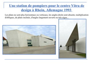Une station de pompiers pour le centre Vitra de
design à Rhein, Allemagne 1993
Les plans ne sont plus horizontaux ou verticaux, les angles droits sont absents; multiplication
d'obliques, de plans inclinés, d'angles largement ouverts ou très aigus...
 