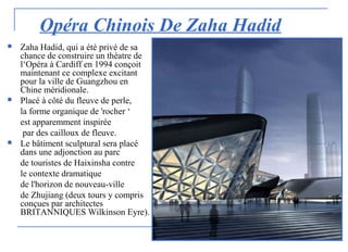 Opéra Chinois De Zaha Hadid
 Zaha Hadid, qui a été privé de sa
chance de construire un théatre de
l‘Opéra à Cardiff en 1994 conçoit
maintenant ce complexe excitant
pour la ville de Guangzhou en
Chine méridionale.
 Placé à côté du fleuve de perle,
la forme organique de 'rocher ‘
est apparemment inspirée
par des cailloux de fleuve.
 Le bâtiment sculptural sera placé
dans une adjonction au parc
de touristes de Haixinsha contre
le contexte dramatique
de l'horizon de nouveau-ville
de Zhujiang (deux tours y compris
conçues par architectes
BRITANNIQUES Wilkinson Eyre).
 