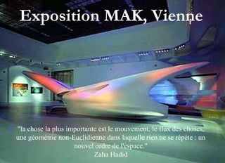 Exposition MAK, Vienne
 "la chose la plus importante est le mouvement, le flux des choses,
une géométrie non-Euclidienne dans laquelle rien ne se répète : un
nouvel ordre de l'espace."
Zaha Hadid
 