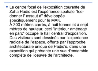  Le centre focal de l'exposition courante de
Zaha Hadid est l'expérience spatiale "Ice-
donner l' assaut à" développée
spécifiquement pour le MAK.
À 300 mètres carrés, à huit tonnes et à sept
mètres de hauteur, ceci "intérieur aménagé
en parc" occupe le hall central d'exposition.
Des visiteurs sont dessinés par l'expérience
radicale de l'espace, offerte par l'approche
architecturale unique de Hadid's, dans une
exposition qui présente une vue d'ensemble
complète de l'oeuvre de l'architecte.
 