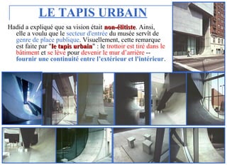 LE TAPIS URBAIN
Hadid a expliqué que sa vision était nonnon--élitisteélitiste. Ainsi,
elle a voulu que le secteur d'entrée du musée servît de
genre de place publique. Visuellement, cette remarque
est faite par "le tapis urbainle tapis urbain" : le trottoir est tiré dans le
bâtiment et se lève pour devenir le mur d’arrière --
fournir une continuité entre l’extérieur et l'intérieur.
 