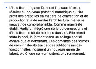  L'installation, "glace Donnent l' assaut à" est le
résultat du nouveau potentiel numérique qui tire
profit des pratiques en matière de conception et de
production afin de rendre l'architecture intérieure
innovatrice compréhensible. Comme manifeste
établi, Hadid a intégré une série de conceptions et
d'installations tôt de meubles dans lui. Elle prend
toute la ceci, le formant dans un collage spatial
dynamique et débordant. Les domaines des formes
de semi-finale-abstract et des additions moitié-
fonctionnelles indiquent un nouveau genre de
latent, plutôt que se manifestent, environnement.
 
