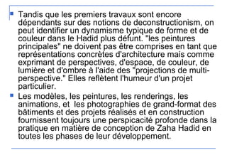  Tandis que les premiers travaux sont encore
dépendants sur des notions de deconstructionism, on
peut identifier un dynamisme typique de forme et de
couleur dans le Hadid plus défunt. "les peintures
principales" ne doivent pas être comprises en tant que
représentations concrètes d'architecture mais comme
exprimant de perspectives, d'espace, de couleur, de
lumière et d'ombre à l'aide des "projections de multi-
perspective." Elles reflètent l'humeur d'un projet
particulier.
 Les modèles, les peintures, les renderings, les
animations, et les photographies de grand-format des
bâtiments et des projets réalisés et en construction
fournissent toujours une perspicacité profonde dans la
pratique en matière de conception de Zaha Hadid en
toutes les phases de leur développement.
 