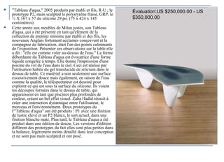  "Tableau d'aqua," 2005 produits par établi et fils, R-U ; le
prototype P2, main sculpted le polystyrène fraisé, GRP, le
½ X 167 x 57 du silicone 29 po. (75 x 424 x 145
centimètres).
 Cette année aux meubles de Milan justes, son Tableau
d'aqua, qui a été présenté en tant qu'élément de la
collection de premier ministre par établi et des fils, les
nouveaux Anglais fortement acclamés conçoivent et la
compagnie de fabrication, était l'un des points culminants
de l'exposition. Présenter ses observations sur la table elle
a dit : "elle est comme voler au-dessus de l'eau." La forme
débordante du Tableau d'aqua est évocatrice d'une forme
liquide congelée à temps. Elle donne l'impression d'une
piscine du vol de l'eau dans le ciel. Ceci est réalisé par
l'utilisation habile du gel translucide de silicium dans le
dessus de table. Ce matériel a non seulement une surface
excessivement douce mais également, en raison de l'eau
comme la qualité, le téléspectateur est dessiné pour
explorer ce qui est sous la surface du silicone. Ils voient
les découpes formées dans le dessus de table, qui
apparaissent en tant que piscines plus profondes de
couleur, créant un bel effet visuel. Zaha Hadid réussit à
créer une interaction dynamique entre l'utilisateur, le
morceau et l'environnement. Deux prototypes du
l'"Tableau d'aqua" ont été produits : P1 avec une finition
de lustre élevé et un P2 blancs, le sort actuel, dans une
finition blanche mate. Plus tard, le Tableau d'aqua a été
produit dans une édition de douze. Les versions d'édition
diffèrent des prototypes du fait elles sont plus petites dans
la balance, légèrement moins détaillé dans leur conception
et ne sont pas main sculpted et ont posé.
Évaluation:US $250,000.00 - US
$350,000.00
 