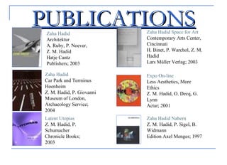 PUBLICATIONSPUBLICATIONSZaha Hadid
Architektur
A. Ruby, P. Noever,
Z. M. Hadid
Hatje Cantz
Publishers; 2003
Zaha Hadid
Car Park and Terminus
Hoenheim
Z. M. Hadid, P. Giovanni
Museum of London,
Archaeology Service;
2004
Latent Utopias
Z. M. Hadid, P.
Schumacher
Chronicle Books;
2003
Zaha Hadid Space for Art
Contemporary Arts Center,
Cincinnati
H. Binet, P. Warchol, Z. M.
Hadid
Lars Müller Verlag; 2003
Expo On-line
Less Aesthetics, More
Ethics
Z. M. Hadid, O. Decq, G.
Lynn
Actar; 2001
Zaha Hadid Nabern
Z. M. Hadid, P. Sigel, B.
Widmann
Edition Axel Menges; 1997
 