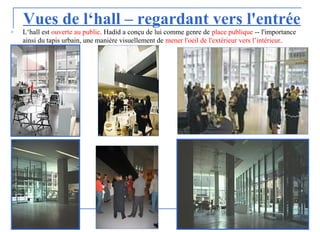 Vues de l‘hall – regardant vers l'entrée
o L‘hall est ouverte au public. Hadid a conçu de lui comme genre de place publique -- l'importance
ainsi du tapis urbain, une manière visuellement de mener l'oeil de l'extérieur vers l’intérieur.
 