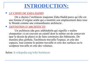 INTRODUCTION:
 LE CHOIX DE ZAHA HADID:
On a choisis l’architecte iraqienne Zaha Hadid parce qu’elle est
une femme d’origine arabe qui a montrée son emplacement dans tous
le Monde comme une extraordinaire architecte .
 DEFINITION D’ARCHITECTE:
Un architecte (du grec arkhitektôn qui signifie « maître
charpentier ») est souvent un créatif dont le métier est de concevoir
(par le dessin de plans) et de faire construire des bâtiments. De
manière plus globale, l'architecte travaille l'espace, et crée des
espaces, tout comme le peintre travaille et crée des surfaces ou le
sculpteur travaille et crée des volumes.
Selon: fr.wikipedia.org/wiki/Architecte
 