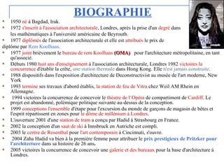BIOGRAPHIE
1950 né à Bagdad, Irak.
1972 s'inscrit à l'association architecturale, Londres, après la prise d'un degré dans
les mathématiques à l'université américaine de Beyrouth.
1977 diplômés de l'association architecturale et elle est attribués le prix de
diplôme par Rem Koolhaas.
1977 joint brièvement le bureau de rem Koolhaas (OMA)(OMA) pour l'architecture métropolitaine, en tant
qu'associé.
Débuts 1980 huit ans d'enseignement à l'association architecturale, Londres 1982 victoires la
concurrence d'établir la crête, une station thermale dans Hong Kong. Elle n'est jamais construite.
1988 dispositifs dans l'exposition d'architecture de Deconstructivist au musée de l'art moderne, New
York
1993 termine ses travaux d'abord établis, la station de feu de Vitra chez Weil AM Rhein en
Allemagne.
1994 victoires la concurrence de concevoir le théatre de l‘Opéra de compartiment de Cardiff. Le
projet est abandonné, polémique politique suivante au-dessus de la conception.
1999 conceptions l'ensemble d'étape pour l'excursion du monde de garçons de magasin de bêtes et
l'esprit répartissent en zones pour le dôme de millénium à Londres.
L'ouverture 2001 d'une station de tram a conçu par Hadid à Strasbourg en France.
2002 la conception d'un saut de ski à Innsbruck en Autriche est compli.
2003 le centre de Rosenthal pour l'art contemporain à Cincinnati, s'ouvre.
2004 Zaha Hadid va bien à la première femme pour attribuer le prix prestigieux de Pritzker pour
l'architecture dans sa histoire de 26 ans.
2005 victoires la concurrence de concevoir une galerie et des bureaux pour la base d'architecture à
Londres.
 