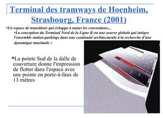 Terminal des tramways de Hoenheim,
Strasbourg, France (2001)
La pointe Sud de la dalle de
couverture donne l'impression
de flotter dans l'espace avec
une pointe en porte-à-faux de
13 mètres
•Un espace de transitions qui échappe à toutes les conventions...
•La conception du Terminal Nord de la Ligne B est une oeuvre globale qui intègre
l'ensemble station-parkings dans une continuité architecturale à la recherche d'une
dynamique maximale :
 