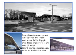 La station est couverte par une
dalle de béton brut "pliée"
comme une feuille de papier
avec deux pentes douces (à 2°)
et un pli abrupt
(à70°), pour rejoindre le niveau
du sol au Nord de la station.
 