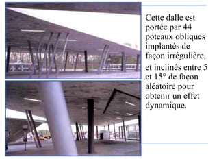 Cette dalle est
portée par 44
poteaux obliques
implantés de
façon irrégulière,
et inclinés entre 5
et 15° de façon
aléatoire pour
obtenir un effet
dynamique.
 
