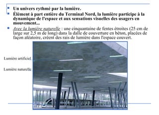  Un univers rythmé par la lumière.
 Élément à part entière du Terminal Nord, la lumière participe à la
dynamique de l'espace et aux sensations visuelles des usagers en
mouvement...
 Avec la lumière naturelle : une cinquantaine de fentes étroites (25 cm de
large sur 2,5 m de long) dans la dalle de couverture en béton, placées de
façon aléatoire, créent des rais de lumière dans l'espace couvert.
Lumière artificiel
Lumière naturelle
 