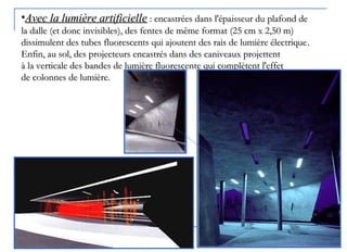 •Avec la lumière artificielleAvec la lumière artificielle :: encastrées dans l'épaisseur du plafond deencastrées dans l'épaisseur du plafond de
la dallela dalle ((et donc invisibleset donc invisibles)), des fentes de même format, des fentes de même format ((25 cm x 2,50 m25 cm x 2,50 m))
dissimulent des tubes fluorescents qui ajoutent des rais de lumière électriquedissimulent des tubes fluorescents qui ajoutent des rais de lumière électrique..
Enfin, au sol, des projecteurs encastrés dans des caniveaux projettentEnfin, au sol, des projecteurs encastrés dans des caniveaux projettent
à la verticale des bandes de lumière fluorescente qui complètent l'effetà la verticale des bandes de lumière fluorescente qui complètent l'effet
de colonnes de lumière.de colonnes de lumière.
 