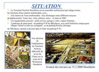 SITUATION Le Terminal Nord de Hoenheim est un ensemble architectural qui intègre toutes
les fonctions d'une station multimodale, avec...
 Une station de Tram multimodale : lieu d'échanges entre différents moyens
de déplacements: Tram, bus, vélos, piétons, autos... et train en 2001.
 Les équipements associés : point service, garage à vélos, espace d'attente...
 2 parkings de plain-pied : un parking P+R de 400 places, avec tarif forfaitaire unique pour
chaque voiture et tous ses occupants ; et un parking horaire classique
de 300 places, destiné à devenir dans le futur un parking P+R.
Avancé des travaux au 13.3.2000 Hoenheim
Vue aérienne
de
l'implantation
du Terminal
Nord au
débouché de
la rue du
Chêne sur la
route de la
Wantzenau
Hoenheim
 