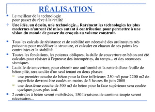 RÉALISATION
 Le meilleur de la technologie
pour passer du rêve à la réalité
 Une idée, un dessin, une technologie... Rarement les technologies les plus
modernes n'auront été mises autant à contribution pour permettre à une
vision du monde de passer du croquis au volume construit.
 Tous les calculs de résistance et de stabilité ont nécessité des ordinateurs très
puissants pour modéliser la structure, et calculer en chacun de ses points les
contraintes et la stabilité.
 Toutes les fondations, les poteaux obliques, la dalle de couverture en béton ont été
calculés pour résister à l'épreuve des intempéries, du temps... et des secousses
sismiques
 La dalle de couverture, pour obtenir une uniformité et la netteté d'une feuille de
béton plié, sera coulée d'un seul tenant en deux phases:
 une première couche de béton pour la face inférieure: 250 m3 pour 2200 m2 de
superficie devront être coulés en moins de 3 heures fin juin 2000
 une deuxième couche de 500 m3 de béton pour la face supérieure sera coulée
quelques jours plus tard.
 2 centrales à béton seront mobilisées, 150 livraisons de camions-toupie seront
nécessaires...
 