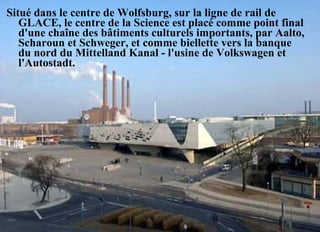 Situé dans le centre de Wolfsburg, sur la ligne de rail de
GLACE, le centre de la Science est placé comme point final
d'une chaîne des bâtiments culturels importants, par Aalto,
Scharoun et Schweger, et comme biellette vers la banque
du nord du Mittelland Kanal - l'usine de Volkswagen et
l'Autostadt.
 