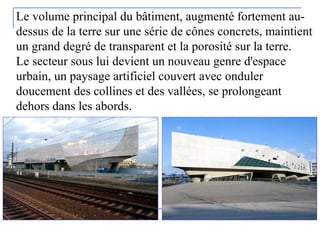 Le volume principal du bâtiment, augmenté fortement au-
dessus de la terre sur une série de cônes concrets, maintient
un grand degré de transparent et la porosité sur la terre.
Le secteur sous lui devient un nouveau genre d'espace
urbain, un paysage artificiel couvert avec onduler
doucement des collines et des vallées, se prolongeant
dehors dans les abords.
 