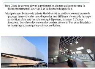 Trou Glacé de comme de ver la prolongation du pont existant traverse le
bâtiment permettant des vues à et de l'espace d'exposition.
Principalement l'espace de galerie Hadid a créé un artificiel comme cratère le
paysage permettant des vues diagonales aux différents niveaux de la scape
exposition, alors que les volumes, qui dépassent, adaptent à d'autres
fonctions. Les cônes deviennent des cratères créant un lien entre l'extérieur
et le paysage dynamique mystérieux en dedans.
 