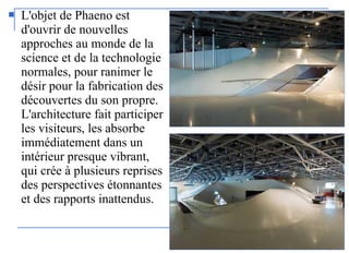  L'objet de Phaeno est
d'ouvrir de nouvelles
approches au monde de la
science et de la technologie
normales, pour ranimer le
désir pour la fabrication des
découvertes du son propre.
L'architecture fait participer
les visiteurs, les absorbe
immédiatement dans un
intérieur presque vibrant,
qui crée à plusieurs reprises
des perspectives étonnantes
et des rapports inattendus.
 