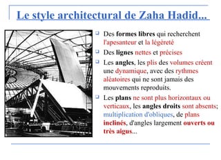 Le style architectural de Zaha Hadid...
 Des formes libres qui recherchent
l'apesanteur et la légèreté
 Des lignes nettes et précises
 Les angles, les plis des volumes créent
une dynamique, avec des rythmes
aléatoires qui ne sont jamais des
mouvements reproduits.
 Les plans ne sont plus horizontaux ou
verticaux, les angles droits sont absents;
multiplication d'obliques, de plans
inclinés, d'angles largement ouverts ou
très aigus...
 