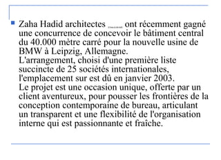  Zaha Hadid architectes (lebureauduzaha hadid) ont récemment gagné
une concurrence de concevoir le bâtiment central
du 40.000 mètre carré pour la nouvelle usine de
BMW à Leipzig, Allemagne.
L'arrangement, choisi d'une première liste
succincte de 25 sociétés internationales,
l'emplacement sur est dû en janvier 2003.
Le projet est une occasion unique, offerte par un
client aventureux, pour pousser les frontières de la
conception contemporaine de bureau, articulant
un transparent et une flexibilité de l'organisation
interne qui est passionnante et fraîche.
 