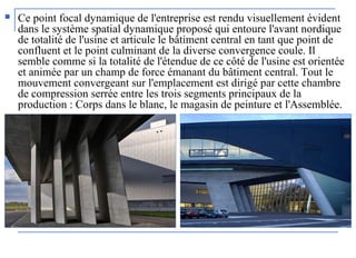  Ce point focal dynamique de l'entreprise est rendu visuellement évident
dans le système spatial dynamique proposé qui entoure l'avant nordique
de totalité de l'usine et articule le bâtiment central en tant que point de
confluent et le point culminant de la diverse convergence coule. Il
semble comme si la totalité de l'étendue de ce côté de l'usine est orientée
et animée par un champ de force émanant du bâtiment central. Tout le
mouvement convergeant sur l'emplacement est dirigé par cette chambre
de compression serrée entre les trois segments principaux de la
production : Corps dans le blanc, le magasin de peinture et l'Assemblée.
 
