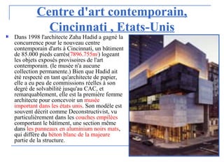 Centre d'art contemporain,
Cincinnati , Etats-Unis
Dans 1998 l'architecte Zaha Hadid a gagné la
concurrence pour le nouveau centre
contemporain d'arts à Cincinnati, un bâtiment
de 85.000 pieds carrés(7896.755m2
) logeant
les objets exposés provisoires de l'art
contemporain. (le musée n'a aucune
collection permanente.) Bien que Hadid ait
été respecté en tant qu'architecte de papier,
elle a eu peu de commissions réelles à son
degré de solvabilité jusqu'au CAC, et
remarquablement, elle est la première femme
architecte pour concevoir un musée
important dans les états unis. Son modèle est
souvent décrit comme Deconstructivist, vu
particulièrement dans les couches empilées
comportant le bâtiment, une section même
dans les panneaux en aluminium noirs mats,
qui diffère du béton blanc de la majeure
partie de la structure.
 