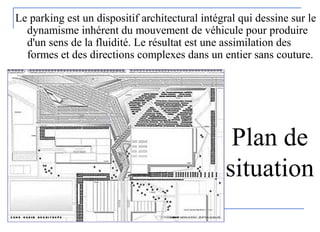 Le parking est un dispositif architectural intégral qui dessine sur le
dynamisme inhérent du mouvement de véhicule pour produire
d'un sens de la fluidité. Le résultat est une assimilation des
formes et des directions complexes dans un entier sans couture.
Plan de
situation
 