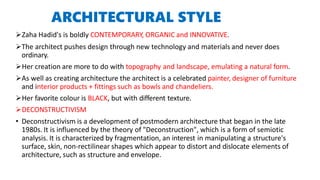 ARCHITECTURAL STYLE
Zaha Hadid's is boldly CONTEMPORARY, ORGANIC and INNOVATIVE.
The architect pushes design through new technology and materials and never does
ordinary.
Her creation are more to do with topography and landscape, emulating a natural form.
As well as creating architecture the architect is a celebrated painter, designer of furniture
and interior products + fittings such as bowls and chandeliers.
Her favorite colour is BLACK, but with different texture.
DECONSTRUCTIVISM
• Deconstructivism is a development of postmodern architecture that began in the late
1980s. It is influenced by the theory of "Deconstruction", which is a form of semiotic
analysis. It is characterized by fragmentation, an interest in manipulating a structure's
surface, skin, non-rectilinear shapes which appear to distort and dislocate elements of
architecture, such as structure and envelope.
 