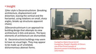 • Insight
1)Her style is Deconstructivism (breaking
architecture, displacement and
distortion, leaving the vertical and the
horizontal, using rotations on small, sharp
angles, breaks up structures apparent
chaos).
2)Deconstructivisum is an approach to
building design that attempts to view
architecture in bits and pieces. The basic
elements of architecture are dismantled.
3) Deconstructivist buildings may seem
to have no visual logic. They may appear
to be made up of unrelated,
disharmonious abstract forms.
Guangzhou Opera House (2010)
Guangzhou, People’s Republic of China is
one of the Prime Example of
Deconstructivism in Buildings by architect
Zaha Hadidc
 