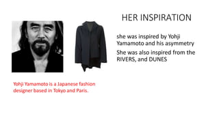 HER INSPIRATION
• she was inspired by Yohji
Yamamoto and his asymmetry
• She was also inspired from the
RIVERS, and DUNES
Yohji Yamamoto is a Japanese fashion
designer based in Tokyo and Paris.
 