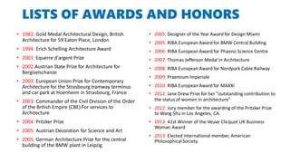 LISTS OF AWARDS AND HONORS
• 1982: Gold Medal Architectural Design, British
Architecture for 59 Eaton Place, London
• 1994: Erich Schelling Architecture Award
• 2001: Equerre d'argent Prize
• 2002:Austrian State Prize for Architecture for
Bergiselschanze
• 2003: European Union Prize for Contemporary
Architecture for the Strasbourg tramway terminus
and car park at Hoenheim in Strasbourg, France
• 2003: Commander of the Civil Division of the Order
of the British Empire (CBE) For services to
Architecture
• 2004: Pritzker Prize
• 2005: Austrian Decoration for Science and Art
• 2005: German Architecture Prize for the central
building of the BMW plant in Leipzig
• 2005: Designer of the Year Award for Design Miami
• 2005: RIBA European Award for BMW Central Building
• 2006: RIBA European Award for Phaeno Science Centre
• 2007: Thomas Jefferson Medal in Architecture
• 2008: RIBA European Award for Nordpark Cable Railway
• 2009: Praemium Imperiale
• 2010: RIBA European Award for MAXXI
• 2012: Jane Drew Prize for her "outstanding contribution to
the status of women in architecture"
• 2012: Jury member for the awarding of the Pritzker Prize
to Wang Shu in Los Angeles, CA.
• 2013: 41st Winner of the Veuve Clicquot UK Business
Woman Award
• 2013: Elected international member, American
Philosophical Society
 