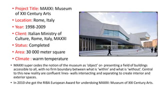 • Project Title: MAXXI: Museum
of XXI Century Arts
• Location: Rome, Italy
• Year: 1998-2009
• Client: Italian Ministry of
Culture, Rome, Italy, MAXXI
• Status: Completed
• Area: 30 000 meter square
• Climate : warm temperature
• MAXXI super cedes the notion of the museum as ‘object’ or- presenting a field of buildings
accessible to all, with no firm boundary between what is ‘within’ and what is ‘without’. Central
to this new reality are confluent lines- walls intersecting and separating to create interior and
exterior spaces.
• In 2010 she got the RIBA European Award for underdoing MAXXI: Museum of XXI Century Arts.
 