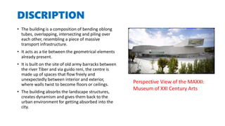 DISCRIPTION
• The building is a composition of bending oblong
tubes, overlapping, intersecting and piling over
each other, resembling a piece of massive
transport infrastructure.
• It acts as a tie between the geometrical elements
already present.
• It is built on the site of old army barracks between
the river Tiber and via guido reni, the centre is
made up of spaces that flow freely and
unexpectedly between interior and exterior,
where walls twist to become floors or ceilings.
• The building absorbs the landscape structures,
creates dynamism and gives them back to the
urban environment for getting absorbed into the
city.
Perspective View of the MAXXI:
Museum of XXI Century Arts
 