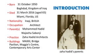 INTRODUCTION
• Born 31 October 1950
Baghdad, Kingdom of Iraq
31 March 2016 (aged 65)
Miami, Florida, US
• Died
• Nationality
• Occupation
Iraqi, British
Architect
• Parent(s)
• Practice
• Buildings
Mohammed Hadid
Wajeeha Sabonji
Zaha Hadid Architects
MAXXI, Bridge
Pavilion, Maggie's Centre,
Contemporary Arts Center
zaha hadid's parents
 