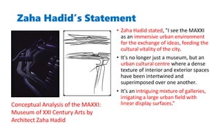 Zaha Hadid’s Statement
• Zaha Hadid stated, "I see the MAXXI
as an immersive urban environment
for the exchange of ideas, feeding the
cultural vitality of the city.
• It's no longer just a museum, but an
urban cultural centre where a dense
texture of interior and exterior spaces
have been intertwined and
superimposed over one another.
• It's an intriguing mixture of galleries,
irrigating a large urban field with
linear display surfaces.”
Conceptual Analysis of the MAXXI:
Museum of XXI Century Arts by
Architect Zaha Hadid
 